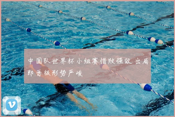 中国队世界杯小组赛惜败强敌 出局即晋级形势严峻