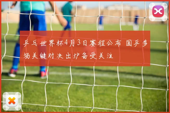 乒乓世界杯4月3日赛程公布 国乒多场关键对决出炉备受关注