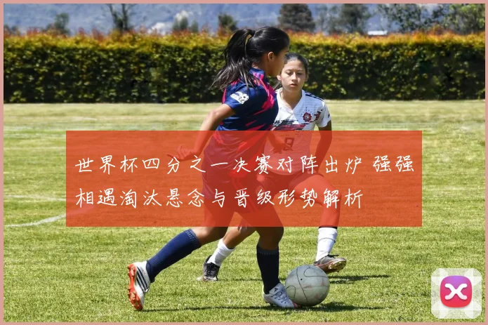 世界杯四分之一决赛对阵出炉 强强相遇淘汰悬念与晋级形势解析