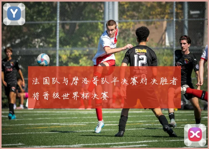 法国队与摩洛哥队半决赛对决胜者将晋级世界杯决赛