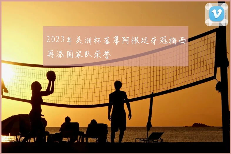 2023年美洲杯落幕阿根廷夺冠梅西再添国家队荣誉