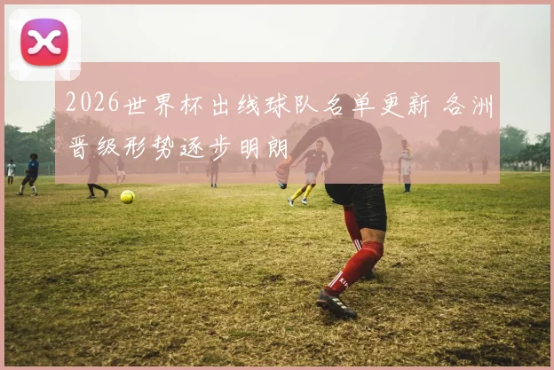 2026世界杯出线球队名单更新 各洲晋级形势逐步明朗