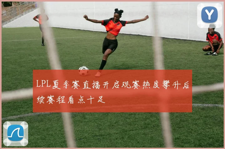 LPL夏季赛直播开启观赛热度攀升后续赛程看点十足