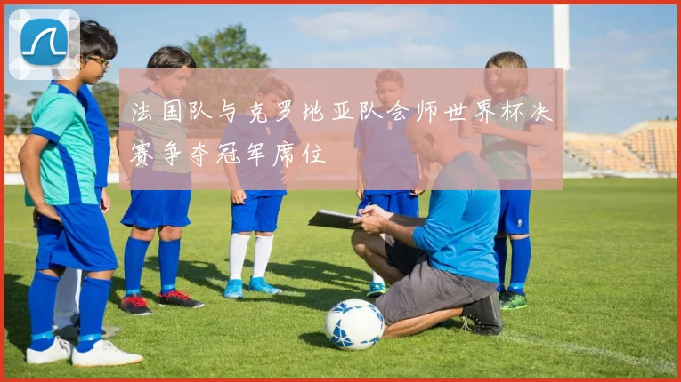 法国队与克罗地亚队会师世界杯决赛争夺冠军席位