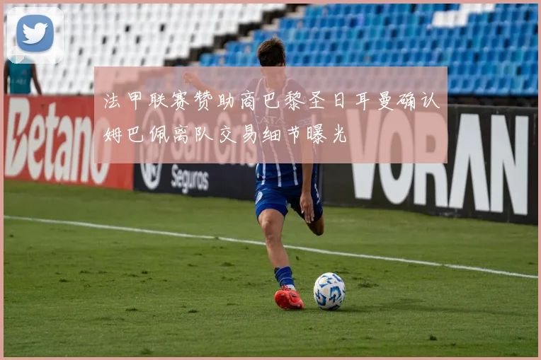 法甲联赛赞助商巴黎圣日耳曼确认姆巴佩离队交易细节曝光