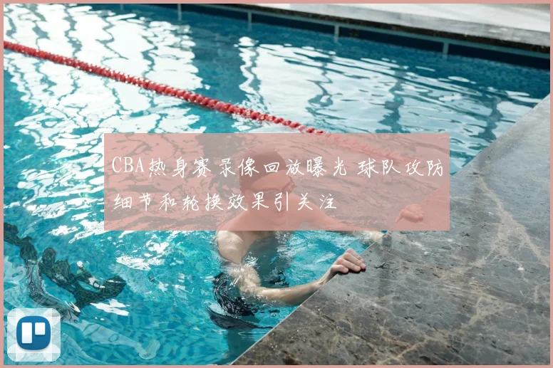 CBA热身赛录像回放曝光 球队攻防细节和轮换效果引关注