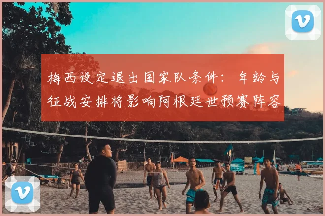 梅西设定退出国家队条件：年龄与征战安排将影响阿根廷世预赛阵容