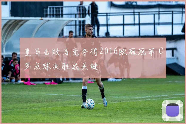 皇马击败马竞夺得2016欧冠冠军 C罗点球决胜成关键