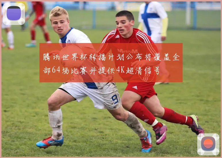 腾讯世界杯转播计划公布将覆盖全部64场比赛并提供4K超清信号