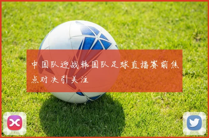 中国队迎战韩国队足球直播赛前焦点对决引关注