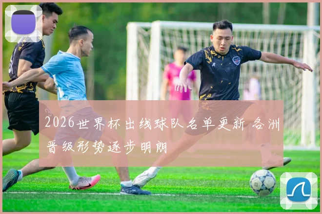 2026世界杯出线球队名单更新 各洲晋级形势逐步明朗