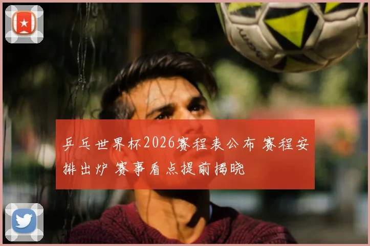 乒乓世界杯2026赛程表公布 赛程安排出炉 赛事看点提前揭晓