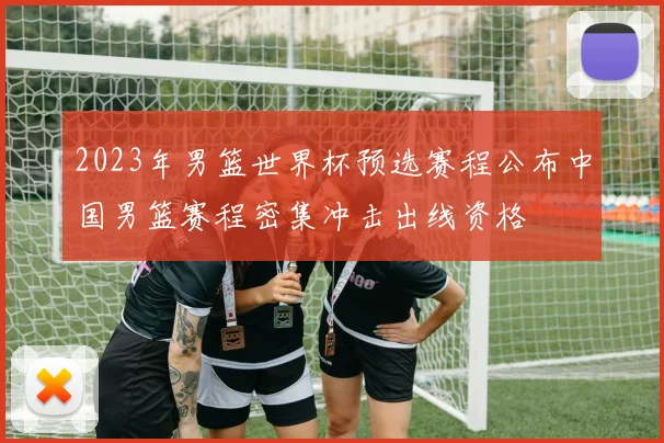 2023年男篮世界杯预选赛程公布中国男篮赛程密集冲击出线资格