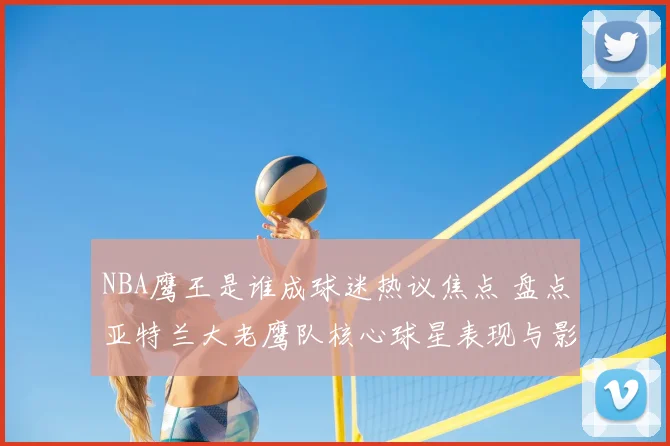 NBA鹰王是谁成球迷热议焦点 盘点亚特兰大老鹰队核心球星表现与影响