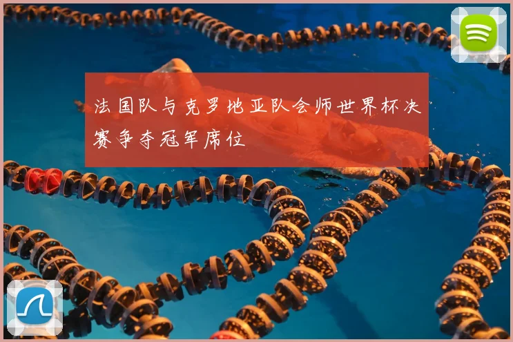 法国队与克罗地亚队会师世界杯决赛争夺冠军席位
