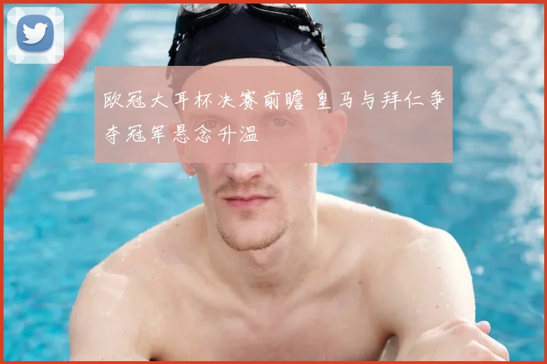 欧冠大耳杯决赛前瞻 皇马与拜仁争夺冠军悬念升温