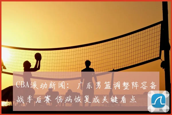 CBA滚动新闻：广东男篮调整阵容备战季后赛 伤病恢复成关键看点