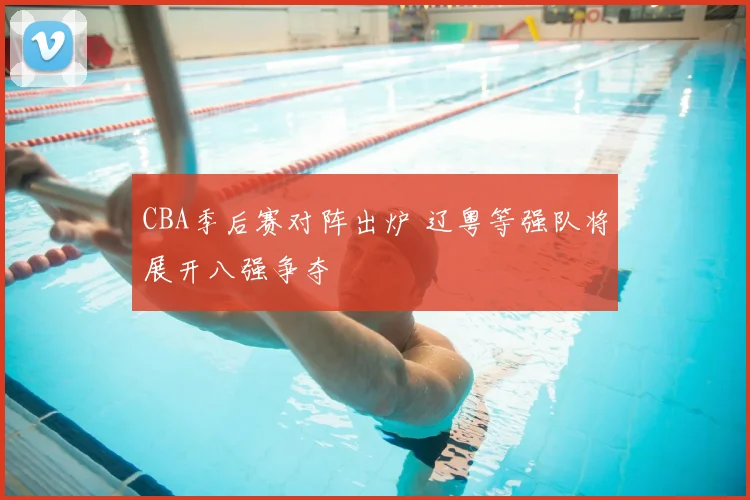 CBA季后赛对阵出炉 辽粤等强队将展开八强争夺