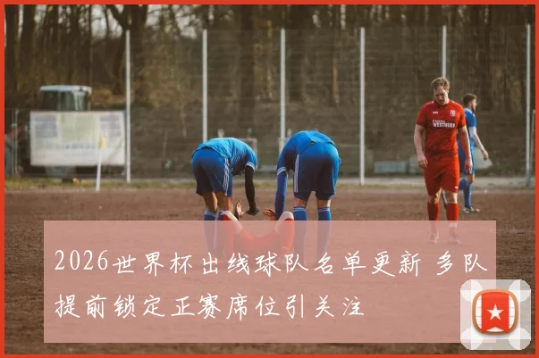 2026世界杯出线球队名单更新 多队提前锁定正赛席位引关注