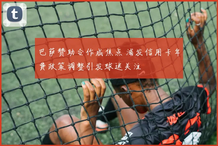 巴萨赞助合作成焦点 浦发信用卡年费政策调整引发球迷关注