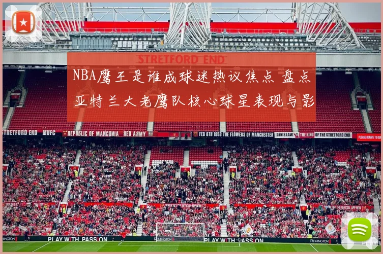 NBA鹰王是谁成球迷热议焦点 盘点亚特兰大老鹰队核心球星表现与影响