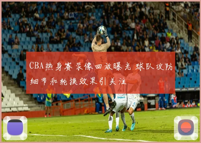 CBA热身赛录像回放曝光 球队攻防细节和轮换效果引关注
