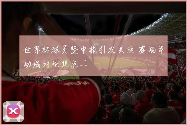 世界杯球员竖中指引发关注 赛场举动成讨论焦点_1