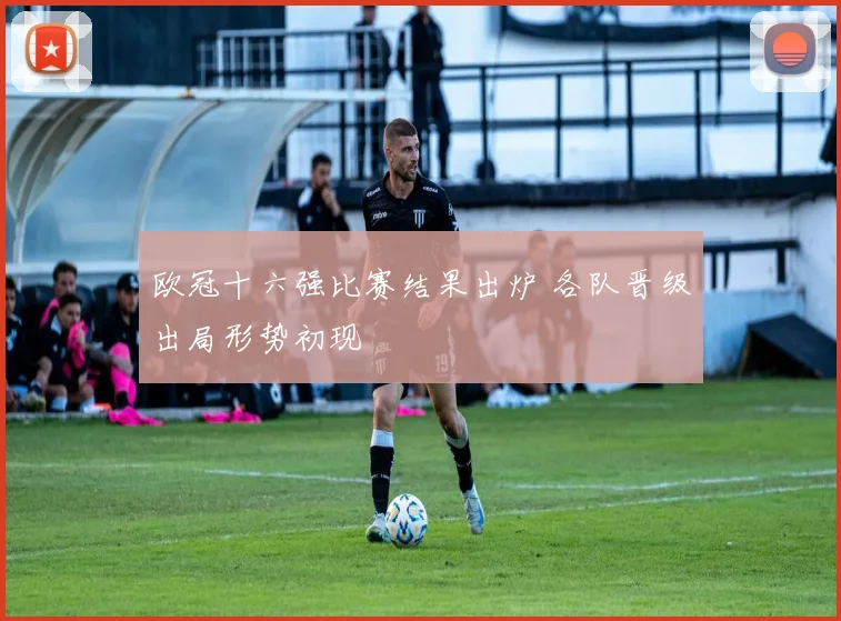 欧冠十六强比赛结果出炉 各队晋级出局形势初现