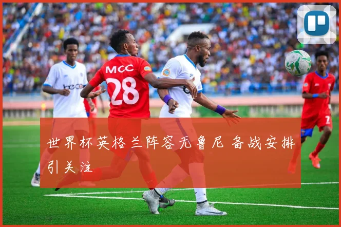 世界杯英格兰阵容无鲁尼 备战安排引关注