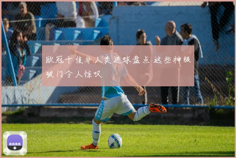 欧冠十佳非人类进球盘点 这些神级破门令人惊叹