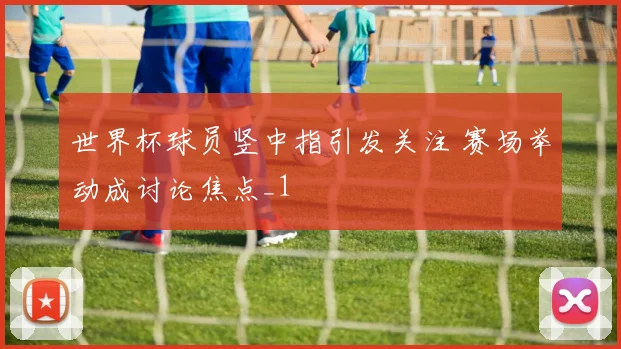 世界杯球员竖中指引发关注 赛场举动成讨论焦点_1